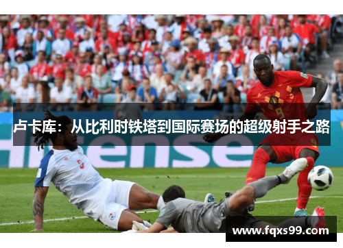 卢卡库：从比利时铁塔到国际赛场的超级射手之路